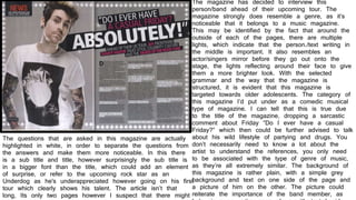 The magazine has decided to interview this
person/band ahead of their upcoming tour. The
magazine strongly does resemble a genre, as it’s
noticeable that it belongs to a music magazine.
This may be identified by the fact that around the
outside of each of the pages, there are multiple
lights, which indicate that the person./text writing in
the middle is important. It also resembles an
actor/singers mirror before they go out onto the
stage, the lights reflecting around their face to give
them a more brighter look. With the selected
grammar and the way that the magazine is
structured, it is evident that this magazine is
targeted towards older adolescents. The category of
this magazine I’d put under as a comedic musical
type of magazine. I can tell that this is true due
to the title of the magazine, dropping a sarcastic
comment about Friday “Do I ever have a casual
Friday?” which then could be further advised to talk
about his wild lifestyle of partying and drugs. You
don’t necessarily need to know a lot about the
artist to understand the references, you only need
to be associated with the type of genre of music,
as they’re all extremely similar. The background of
this magazine is rather plain, with a simple grey
background and text on one side of the page and
a picture of him on the other. The picture could
reiterate the importance of the band member, as
The questions that are asked in this magazine are actually
highlighted in white, in order to separate the questions from
the answers and make them more noticeable. In this there
is a sub title and title, however surprisingly the sub title is
in a bigger font than the title, which could add an element
of surprise, or refer to the upcoming rock star as an
Underdog as he's underappreciated however going on his first
tour which clearly shows his talent. The article isn’t that
long, Its only two pages however I suspect that there might
 