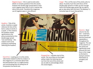 Columns – Neat
columns for the
text – small font,
house style font
that the brand will
repeatedly us
throughout the
magazine. The size
of the columns in
this article are
significantly small
because the main
focus is the image
as the band is
trying to present
themselves as
energetic and
lively.
Headline – Title of the
article. Could be a coded
reference for fans of the
band, a play on words or
a quote. In this instance
the headline relates
significantly to the
picture presented on this
double page spread.
‘Live and Kicking’ – the
subjects seem to be
jumping up and kicking
reflecting the headline.
Dropped Cap – indicates start of the
article. The use of blue on the bright
yellow makes the lettering stand
out from the rest of the article and
we are able to acknowledge where
the article begins.
Stand First – Leading you in to the article,
information related to what its al about. In
this magazine it’s a comment about how
the band perform live. It is highly praises
and commending them for being one of
the greatest live bands ever.
Image – This is of the stars of the article, who its
about. Its pretty much the same focus of the
double page spread as it takes up near enough
half of the double page spread. We are able to
get an idea about who the band ‘The Blackout’ is
and what type of music they perform.
Negative Space – this is used to write extra
details or include quotations from the article,
however this double page spread doesn’t have
much negative space left as a lot is used for the
title of the article. Therefore this magazines
use of negative space is very efficient.
 