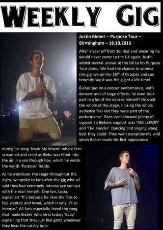 Justin Bieber – Purpose Tour –
Birmingham – 18.10.2016
After a year off from touring and swearing he
would never come to the UK again, Justin
added several arenas in the UK to his Purpose
Tour dates. We had the chance to witness
this gig live on the 18th
of October and can
honestly say it was the gig of a life time!
Bieber put on a proper performance, with
dancers and all stage effects; he even took
part in a lot of the dances himself! He used
the whole of the stage, making the whole
audience feel like they were part of the
performance. Fans even showed plenty of
support to Biebers support acts ‘MiC LOWRY’
and ‘The Knocks’. Dancing and singing along
best they could. They went exceptionally wild
when Bieber made his first appearance
during his song ‘Mark My Words’ where fans
screamed and cried as Biebs was lifted into
the air in a see through box, which he wrote
the words ‘Purpose’ inside.
As he wondered the stage throughout the
night, we spoke to fans after the gig who all
said they had extremely intense eye contact
with the man himself. One fan, Lucia,
explained “It’s because he likes the fans to
feel wanted and loved, which is why it’s so
intense.” All fans especially loved the song
that made Bieber who he is today; ‘Baby’
explaining that they just feel good whenever
they hear the catchy tune.
 