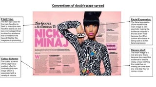 Facial Expression:
The facial expression
of the model in the
main image is a bit
psychotic making the
audience intrigued in
the text even more
because they’ll be
curious about what is
being said as to her
facial expression.
Camera shot:
The main image is a
mid shot and this is
because they need the
audience to see the
crazy, unique clothing
the model has on
making her differ from
any one else they’ve
come a cross.
Colour Scheme:
The colour scheme
of the page has a
gradient effect to
contradict the main
image which is
associated with a
variety of colours.
Font type:
The font type used for
the main headline is
Serif to make the main
headline stand out and
look more elegant than
to attract an audience
that’s interest in the
type of lifestyle this
magazine is promoting.
 