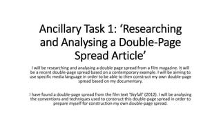 Ancillary Task 1: ‘Researching
and Analysing a Double-Page
Spread Article’
I will be researching and analysing a double page spread from a film magazine. It will
be a recent double-page spread based on a contemporary example. I will be aiming to
use specific media language in order to be able to then construct my own double-page
spread based on my documentary.
I have found a double-page spread from the film text ‘Skyfall’ (2012). I will be analysing
the conventions and techniques used to construct this double-page spread in order to
prepare myself for construction my own double-page spread.
 