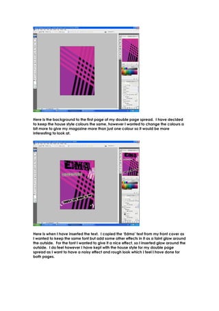 Here is the background to the first page of my double page spread. I have decided
to keep the house style colours the same, however I wanted to change the colours a
bit more to give my magazine more than just one colour so it would be more
interesting to look at.




Here is when I have inserted the text. I copied the ‘Edma’ text from my front cover as
I wanted to keep the same font but add some other effects in it as a faint glow around
the outside. For the font I wanted to give it a nice effect, so I inserted glow around the
outside. I do feel however I have kept with the house style for my double page
spread as I want to have a noisy effect and rough look which I feel I have done for
both pages.
 
