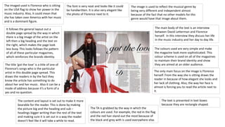 It follows the general layout out a 
double page spread by the way in which 
there is a big image of the artist on the 
left then a big heading and the text on 
the right, which makes the page look 
less busy. This looks follows the pattern 
of all of these particular magazines, 
which reinforces the brands identity. 
The title ‘got the love’ is a title of one of 
Florence’s songs who is the particular 
artist in this double page spread. This 
draws the readers in by the fact they 
know the article has something to do 
about her and her music. Also it can be a 
mode of address because it’s a form of a 
yes and no question. 
The font is very neat and looks like it could 
be handwritten. It is also very elegant like 
the photo of Florence next to it. 
The imaged used is Florence who is sitting 
on the USA flag to show her power in the 
music industry. Also, it could mean that 
she has taken over America with her music 
and is a dominant figure. 
The image is used to reflect the musical genre by 
being very different and independent almost 
because of the fact that no other models for this 
genre would have that image about them. 
The TA is grabbed by the way in which the 
colours are used. For example, the red in the flag 
and the red hair stand out the most because of 
the black and grey with is used everywhere else. 
The content and layout is set out to make it more 
bearable for the reader. This is done by making 
the picture big and the heading and sub – 
headings bigger writing than the rest of the text 
and making sure it is set out in a way the reader 
doesn’t feel like it will take a while to read. 
The main body of the text is an interview 
between David Letterman and Florence 
herself. In this interview they discuss her life 
in the music industry and her day to day life. 
The colours used are very simple and make 
the magazine look more sophisticated. This 
colour scheme is used on all of the magazines 
to maintain their brand identity and show 
they are aimed at an older audience. 
The only main focus on the image is Florence 
herself. From the way she is sitting draws the 
reader in because of how elegant she looks and 
her lack of clothing. Also, the way her face is 
almost is forcing you to read the article next to 
it. 
The text is presented in text boxes 
because they are rectangle shaped. 
