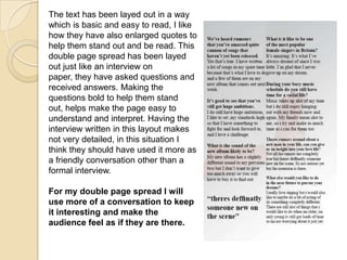 The text has been layed out in a way
which is basic and easy to read, I like
how they have also enlarged quotes to
help them stand out and be read. This
double page spread has been layed
out just like an interview on
paper, they have asked questions and
received answers. Making the
questions bold to help them stand
out, helps make the page easy to
understand and interpret. Having the
interview written in this layout makes
not very detailed, in this situation I
think they should have used it more as
a friendly conversation other than a
formal interview.

For my double page spread I will
use more of a conversation to keep
it interesting and make the
audience feel as if they are there.
 