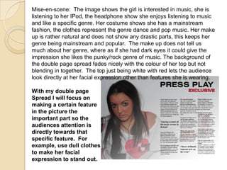Mise-en-scene: The image shows the girl is interested in music, she is
listening to her IPod, the headphone show she enjoys listening to music
and like a specific genre. Her costume shows she has a mainstream
fashion, the clothes represent the genre dance and pop music. Her make
up is rather natural and does not show any drastic parts, this keeps her
genre being mainstream and popular. The make up does not tell us
much about her genre, where as if she had dark eyes it could give the
impression she likes the punky/rock genre of music. The background of
the double page spread fades nicely with the colour of her top but not
blending in together. The top just being white with red lets the audience
look directly at her facial expression other than features she is wearing.

With my double page
Spread I will focus on
making a certain feature
in the picture the
important part so the
audiences attention is
directly towards that
specific feature. For
example, use dull clothes
to make her facial
expression to stand out.
 