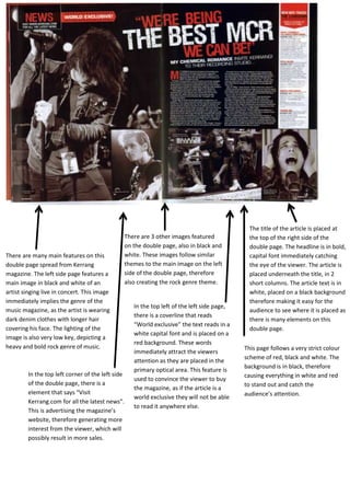 There are many main features on this
double page spread from Kerrang
magazine. The left side page features a
main image in black and white of an
artist singing live in concert. This image
immediately implies the genre of the
music magazine, as the artist is wearing
dark denim clothes with longer hair
covering his face. The lighting of the
image is also very low key, depicting a
heavy and bold rock genre of music.
There are 3 other images featured
on the double page, also in black and
white. These images follow similar
themes to the main image on the left
side of the double page, therefore
also creating the rock genre theme.
The title of the article is placed at
the top of the right side of the
double page. The headline is in bold,
capital font immediately catching
the eye of the viewer. The article is
placed underneath the title, in 2
short columns. The article text is in
white, placed on a black background
therefore making it easy for the
audience to see where it is placed as
there is many elements on this
double page.
In the top left of the left side page,
there is a coverline that reads
“World exclusive” the text reads in a
white capital font and is placed on a
red background. These words
immediately attract the viewers
attention as they are placed in the
primary optical area. This feature is
used to convince the viewer to buy
the magazine, as if the article is a
world exclusive they will not be able
to read it anywhere else.
This page follows a very strict colour
scheme of red, black and white. The
background is in black, therefore
causing everything in white and red
to stand out and catch the
audience’s attention.
In the top left corner of the left side
of the double page, there is a
element that says “Visit
Kerrang.com for all the latest news”.
This is advertising the magazine’s
website, therefore generating more
interest from the viewer, which will
possibly result in more sales.
 