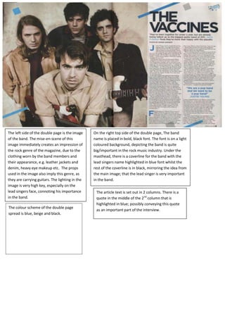 The left side of the double page is the image
of the band. The mise-en-scene of this
image immediately creates an impression of
the rock genre of the magazine, due to the
clothing worn by the band members and
their appearance, e.g. leather jackets and
denim, heavy eye makeup etc. The props
used in the image also imply this genre, as
they are carrying guitars. The lighting in the
image is very high key, especially on the
lead singers face, connoting his importance
in the band.
On the right top side of the double page, The band
name is placed in bold, black font. The font is on a light
coloured background, depicting the band is quite
big/important in the rock music industry. Under the
masthead, there is a coverline for the band with the
lead singers name highlighted in blue font whilst the
rest of the coverline is in black, mirroring the idea from
the main image; that the lead singer is very important
in the band.
The article text is set out in 2 columns. There is a
quote in the middle of the 2nd
column that is
highlighted in blue; possibly conveying this quote
as an important part of the interview.
The colour scheme of the double page
spread is blue, beige and black.
 