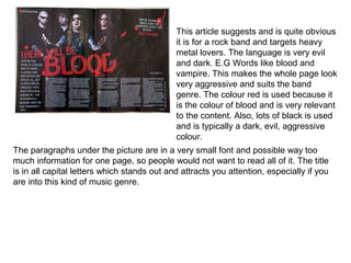This article suggests and is quite obvious
                                             it is for a rock band and targets heavy
                                             metal lovers. The language is very evil
                                             and dark. E.G Words like blood and
                                             vampire. This makes the whole page look
                                             very aggressive and suits the band
                                             genre. The colour red is used because it
                                             is the colour of blood and is very relevant
                                             to the content. Also, lots of black is used
                                             and is typically a dark, evil, aggressive
                                             colour.
The paragraphs under the picture are in a very small font and possible way too
much information for one page, so people would not want to read all of it. The title
is in all capital letters which stands out and attracts you attention, especially if you
are into this kind of music genre.
 