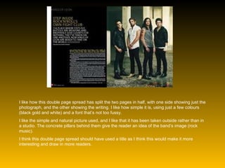 I like how this double page spread has split the two pages in half, with one side showing just the photograph, and the other showing the writing. I like how simple it is, using just a few colours (black gold and white) and a font that’s not too fussy. I like the simple and natural picture used, and I like that it has been taken outside rather than in a studio. The concrete pillars behind them give the reader an idea of the band’s image (rock music). I think this double page spread should have used a title as I think this would make it more interesting and draw in more readers. 