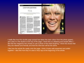 I really like how this double page spread has taken the main colour from the photo (green) and used it in the skyline at the top of the page. I think this is a pleasing and simple effect. I like that the magazine has chosen to use a photo of the artist laughing, I think this shows that they are relaxed and friendly and that the interview will be the same.  I like how the article fits neatly onto the page, I think it looks well presented and pulled together. I also like how they’ve used a drop cap at the beginning of the article. 