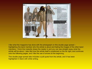 I like what the magazine has done with the photograph on this double page spread – highlighting the band member who the article is about and fading the images of the other band members. I think this instantly draws the reader in and you can see straight away what the article will be about. I also like how the article itself is positioned on the far right, and continues onto the following pages, and I like the use of arrows at the beginning. This double page spread also includes a pull quote from the article, and it has been highlighted in black with white writing.  