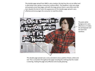 This double page spread from NME is very creative, the text has the cut out affect and is alternative sizes, giving a messy but creative effect. The Headline is also very large and spreads across two pages and with the large picture there is very little room for text, despite the lack of room the appearance of this double page spread is very effective and encourages the consumer to read the article. The plain white background is very effective as it makes the photograph and the dark text standout. This double page spread uses a very consistent colour palette of black, white and red. This is consistent throughout the page including the clothing that the model is wearing, making the page very effective and visually pleasing. 