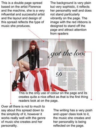 This is a double page spread based on the artist Florence and the machine, she is a very influential and successful artist and the layout and design of this spread reflects the type of music she produces. The background is very plain but very sophistic, it reflects her personality well and does not stand particularly vibrantly on the page. The image with the red ribbons is designed to stand off the page and attract attention from readers The writing has a very posh and upper class look to it, the music she creates and her personality is being reflected on the page. This is the only use of colour on the page and its creates quite a nice effect as that is the first thing readers look at on the page. Over all there is not to much to say about this spread down to the simplicity of it, however it works really well with the genre of music she creates and her personality.