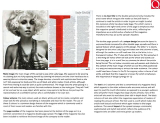 There is no clear title to the double spread and only includes the
                                                                                                      artist name which intrigues the reader as they will have to
                                                                                                      continue to read the article in order to gain an insight to what
                                                                                                      this exclusive article has about Lady Gaga. The artist’s name is
                                                                                                      included on the right hand corner of the page to emphasise that
                                                                                                      the magazine spread is dedicated to the artist, reflecting her
                                                                                                      importance as an artist and as a feature of the magazine.
                                                                                                      Therefore this may act as the spread’s headline


                                                                                                      The double page spread is of a unique design because the layout is
                                                                                                      unconventional compared to other double page spreads and there is
                                                                                                      special feature which appears on this design. The letter ‘L’ is clearly
                                                                                                      designed for the artist Lady Gaga and takes over the columns of text,
                                                                                                      although the readers can still read over this as the letter is in a
                                                                                                      transparent colour. The ‘L’ also acts like a banner for the spread as it
                                                                                                      is the thing we notice when we look at the article and stands out
                                                                                                      from the page. It is in a serif font to connote the idea of the article
                                                                                                      being formal. The red colour connotes sex and passion and relates to
                                                                                                      the context of the main image of which we see the artist positioned
                                                                                                      in a sexy and seductive way to attract the male audience. The colour
                                                                                                      could have been chosen to the fit the ongoing colour scheme of red,
Main image: the main image of this spread is pop artist Lady Gaga. She appears to be wearing          white and black that the magazine is known for which emphasises
no clothing but not fully exposing herself by covering her breasts and the chain necklace she is      the importance of design synergy for ‘Q’
wearing distracts attention away. The image denotes a tasteful and sophisticated look as she
isn’t fully exposing her body and the use of black and white makes it look artistic, although
from first viewing it could be seen as quite controversial. The image sees the artist posing in a   The text is in 3 columns and this is conventional of a magazine like Q
sexual and seductive way to attract the male audience known as the male gaze. They will ‘look’      which appeals to the older audience who are more mature and will
at her and see her as a sex object whilst women may aspire to be like as she portrays the           want to read this much information as opposed to a younger audience
representation of a confident woman who is comfortable in her own skin.                             who will prefer more images than large chunks of texts. Fans of the
                                                                                                    artist will also want to read about their idol in depth detail. The block
Colour scheme: the main colours used are black, white and red to create a simplistic and            columns of text also reflect the magazines expectation of readers of
clean look for the spread as everything is noticeable and clear for the reader. The use of          reading this amount of text. The font used is a serif which makes the
these 3 colours is a common design feature of the magazine which is commonly used in                article look factual and formal which again relates to the target
most of their issues and readers are familiar with this.                                            audience. The overall layout of the spread conveys a minimalist,
                                                                                                    sophisticated and stylish look which reflects the audience of Q
The page number of the magazine has been placed at the bottom of the page as it is a                magazine who are older and more grown up readers.
common convention of a magazine double page spread. The logo of the magazine has also
been included to reinforce the brand image of the company to the reader.
 