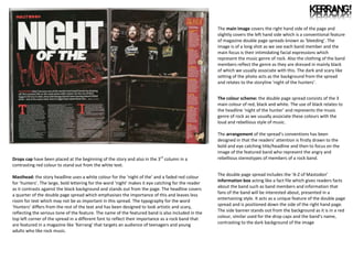 The main image covers the right hand side of the page and
                                                                                                     slightly covers the left hand side which is a conventional feature
                                                                                                     of magazine double page spreads known as ‘bleeding’. The
                                                                                                      ntA
                                                                                                     image is of a long shot as we see each band member and the
                                                                                                     main focus is their intimidating facial expressions which
                                                                                                     represent the music genre of rock. Also the clothing of the band
                                                                                                     members reflect the genre as they are dressed in mainly black
                                                                                                     of which we usually associate with this. The dark and scary like
                                                                                                     setting of the photo acts as the background from the spread
                                                                                                     and relates to the storyline ‘night of the hunters’.


                                                                                                     The colour scheme: the double page spread consists of the 3
                                                                                                     main colour of red, black and white. The use of black relates to
                                                                                                     the headline ‘night of the hunter’ and represents the music
                                                                                                     genre of rock as we usually associate these colours with the
                                                                                                     loud and rebellious style of music.

                                                                                                     The arrangement of the spread’s conventions has been
                                                                                                     designed in that the readers’ attention is firstly drawn to the
                                                                                                     bold and eye catching title/headline and then to focus on the
                                                                                                     image of the featured band who represent the angry and
Drops cap have been placed at the beginning of the story and also in the 3rd column in a             rebellious stereotypes of members of a rock band.
contrasting red colour to stand out from the white text.
                                                                                                     The double page spread includes the ‘A-Z of Mastodon’
Masthead: the story headline uses a white colour for the ‘night of the’ and a faded red colour
                                                                                                     information box acting like a fact file which gives readers facts
for ‘hunters’. The large, bold lettering for the word ‘night’ makes it eye catching for the reader
                                                                                                     about the band such as band members and information that
as it contrasts against the black background and stands out from the page. The headline covers
                                                                                                     fans of the band will be interested about, presented in a
a quarter of the double page spread which emphasises the importance of this and leaves less
                                                                                                     entertaining style. It acts as a unique feature of the double page
room for text which may not be as important in this spread. The typography for the word
                                                                                                     spread and is positioned down the side of the right hand page.
‘Hunters’ differs from the rest of the text and has been designed to look artistic and scary,
reflecting the serious tone of the feature. The name of the featured band is also included in the    The side banner stands out from the background as it is in a red
top left corner of the spread in a different font to reflect their importance as a rock band that    colour, similar used for the drop caps and the band’s name,
are featured in a magazine like ‘Kerrang’ that targets an audience of teenagers and young            contrasting to the dark background of the image
adults who like rock music.
 