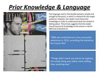 Prior Knowledge & Language
            The language used in this double spread is simple and
            straight to the point, in which is relevant for the target
            audience, however, the reader must have prior
            knowledge in order to understand what the context is
            talking about. These lines suggests that the reader
            should have prior knowledge to the events in which
            M83 had embarked on.



             “M83 also embarked on a less successful
             adventure in 2010, providing the backdrop
             for French film”




             “Things didn’t work out and as he explains,
             the whole thing was rather more stifling
             than anything else.”
 