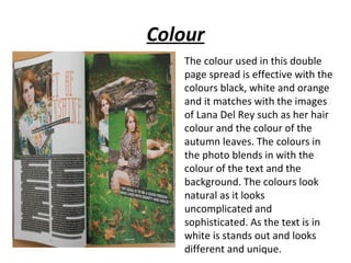 Colour
   The colour used in this double
   page spread is effective with the
   colours black, white and orange
   and it matches with the images
   of Lana Del Rey such as her hair
   colour and the colour of the
   autumn leaves. The colours in
   the photo blends in with the
   colour of the text and the
   background. The colours look
   natural as it looks
   uncomplicated and
   sophisticated. As the text is in
   white is stands out and looks
   different and unique.
 