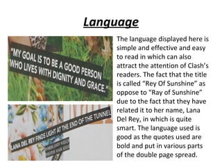 Language
    The language displayed here is
    simple and effective and easy
    to read in which can also
    attract the attention of Clash’s
    readers. The fact that the title
    is called “Rey Of Sunshine” as
    oppose to “Ray of Sunshine”
    due to the fact that they have
    related it to her name, Lana
    Del Rey, in which is quite
    smart. The language used is
    good as the quotes used are
    bold and put in various parts
    of the double page spread.
 