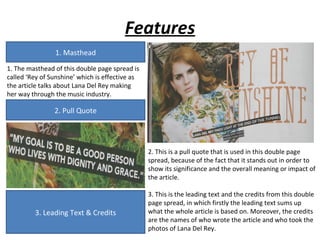 Features
                1. Masthead
1. The masthead of this double page spread is
called ‘Rey of Sunshine’ which is effective as
the article talks about Lana Del Rey making
her way through the music industry.

                2. Pull Quote




                                                 2. This is a pull quote that is used in this double page
                                                 spread, because of the fact that it stands out in order to
                                                 show its significance and the overall meaning or impact of
                                                 the article.

                                                 3. This is the leading text and the credits from this double
                                                 page spread, in which firstly the leading text sums up
         3. Leading Text & Credits               what the whole article is based on. Moreover, the credits
                                                 are the names of who wrote the article and who took the
                                                 photos of Lana Del Rey.
 