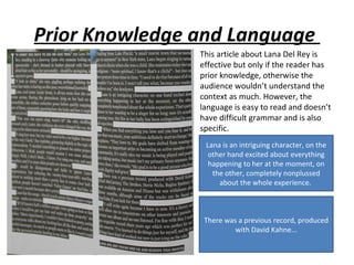 Prior Knowledge and Language
                This article about Lana Del Rey is
                effective but only if the reader has
                prior knowledge, otherwise the
                audience wouldn’t understand the
                context as much. However, the
                language is easy to read and doesn’t
                have difficult grammar and is also
                specific.
                 Lana is an intriguing character, on the
                  other hand excited about everything
                  happening to her at the moment, on
                   the other, completely nonplussed
                     about the whole experience.



                 There was a previous record, produced
                          with David Kahne...
 