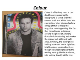 Colour
     Colour is effectively used in this
     double page spread as the
     background is faded, with the
     colours black and white, then also
     elements of blue, pink and yellow
     on top of that to make the
     magazine seem appealing. The fact
     that the coloured stripes are
     around the photo of Anthony
     Gonzales is interesting, as it makes
     the reader look at him straight
     away. Similarly, the other photo
     looking outwards to the right has
     bright colours surrounding it, as
     though he is looking towards the
     writing, as to guide the audience,
     into looking directly at the text.
 