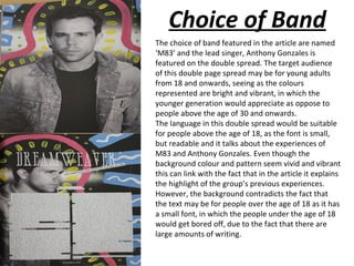 Choice of Band
The choice of band featured in the article are named
‘M83’ and the lead singer, Anthony Gonzales is
featured on the double spread. The target audience
of this double page spread may be for young adults
from 18 and onwards, seeing as the colours
represented are bright and vibrant, in which the
younger generation would appreciate as oppose to
people above the age of 30 and onwards.
The language in this double spread would be suitable
for people above the age of 18, as the font is small,
but readable and it talks about the experiences of
M83 and Anthony Gonzales. Even though the
background colour and pattern seem vivid and vibrant
this can link with the fact that in the article it explains
the highlight of the group’s previous experiences.
However, the background contradicts the fact that
the text may be for people over the age of 18 as it has
a small font, in which the people under the age of 18
would get bored off, due to the fact that there are
large amounts of writing.
 