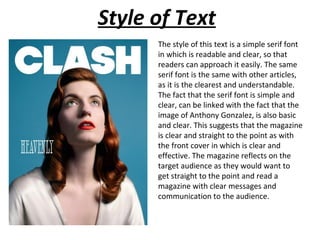 Style of Text
      The style of this text is a simple serif font
      in which is readable and clear, so that
      readers can approach it easily. The same
      serif font is the same with other articles,
      as it is the clearest and understandable.
      The fact that the serif font is simple and
      clear, can be linked with the fact that the
      image of Anthony Gonzalez, is also basic
      and clear. This suggests that the magazine
      is clear and straight to the point as with
      the front cover in which is clear and
      effective. The magazine reflects on the
      target audience as they would want to
      get straight to the point and read a
      magazine with clear messages and
      communication to the audience.
 