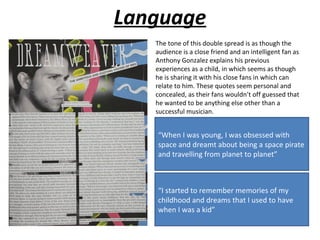 Language
   The tone of this double spread is as though the
   audience is a close friend and an intelligent fan as
   Anthony Gonzalez explains his previous
   experiences as a child, in which seems as though
   he is sharing it with his close fans in which can
   relate to him. These quotes seem personal and
   concealed, as their fans wouldn’t off guessed that
   he wanted to be anything else other than a
   successful musician.


   “When I was young, I was obsessed with
   space and dreamt about being a space pirate
   and travelling from planet to planet”



   “I started to remember memories of my
   childhood and dreams that I used to have
   when I was a kid”
 