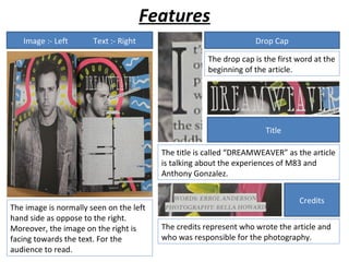 Features
   Image :- Left       Text :- Right                               Drop Cap

                                                     The drop cap is the first word at the
                                                     beginning of the article.




                                                                     Title

                                         The title is called “DREAMWEAVER” as the article
                                         is talking about the experiences of M83 and
                                         Anthony Gonzalez.


                                                                               Credits
The image is normally seen on the left
hand side as oppose to the right.
Moreover, the image on the right is      The credits represent who wrote the article and
facing towards the text. For the         who was responsible for the photography.
audience to read.
 
