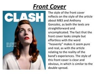 Front Cover
     The style of the front cover
     reflects on the style of the article
     about M83 and Anthony
     Gonzalez, as both the texts are
     straightforward and
     uncomplicated. The fact that the
     front cover looks simple but
     effortless with the word
     “heavenly” makes it seem pure
     and real, as with the article
     relating to the reality of the
     band’s experiences. The style of
     this front cover is clear and
     obvious, in which is similar to the
     double spread.
 