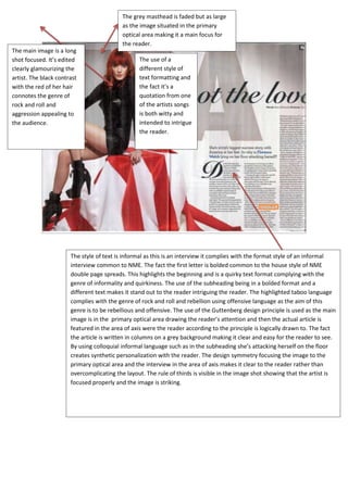 The grey masthead is faded but as large
                                           as the image situated in the primary
                                           optical area making it a main focus for
                                           the reader.
The main image is a long
shot focused. It’s edited                        The use of a
clearly glamourizing the                         different style of
artist. The black contrast                       text formatting and
with the red of her hair                         the fact it’s a
connotes the genre of                            quotation from one
rock and roll and                                of the artists songs
aggression appealing to                          is both witty and
the audience.                                    intended to intrigue
                                                 the reader.




                       The style of text is informal as this is an interview it complies with the format style of an informal
                       interview common to NME. The fact the first letter is bolded common to the house style of NME
                       double page spreads. This highlights the beginning and is a quirky text format complying with the
                       genre of informality and quirkiness. The use of the subheading being in a bolded format and a
                       different text makes it stand out to the reader intriguing the reader. The highlighted taboo language
                       complies with the genre of rock and roll and rebellion using offensive language as the aim of this
                       genre is to be rebellious and offensive. The use of the Guttenberg design principle is used as the main
                       image is in the primary optical area drawing the reader’s attention and then the actual article is
                       featured in the area of axis were the reader according to the principle is logically drawn to. The fact
                       the article is written in columns on a grey background making it clear and easy for the reader to see.
                       By using colloquial informal language such as in the subheading she’s attacking herself on the floor
                       creates synthetic personalization with the reader. The design symmetry focusing the image to the
                       primary optical area and the interview in the area of axis makes it clear to the reader rather than
                       overcomplicating the layout. The rule of thirds is visible in the image shot showing that the artist is
                       focused properly and the image is striking.
 