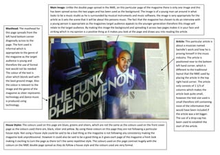 Main Image: Unlike the double page spread in the NME, on this particular page of the magazine there is only one image and this
                                      has been spread across the two pages and has been used as the background. The image is of a young man sat around in what
                                      looks to be a music studio as he is surrounded by musical instruments and music software, the image is very appropriate for the
                                      article as it sets the scene that it will be about this persons music. The fact that the magazine has chosen to do an interview with
                                      a young person is appropriate as the magazines target audience appeals to the younger generation therefore this image will
Masthead: The masthead for            relate to the target audience. By making this image the background and spreading it across two pages makes it in your face and
this page spreads from the            striking which in my opinion is a positive thing as it makes you look at the page and draws you into reading the article.
left hand bottom corner
diagonally across to the                                                                                                                            Article: This particular article is
page. The font used is                                                                                                                              about a musician named
informal which is                                                                                                                                   Swindle’s work and how he is
appropriate to the genre of                                                                                                                         proving himself in the music
the magazine as the target                                                                                                                          industry. The article is
audience is young and                                                                                                                               positioned near to the bottom
therefore the use of formal                                                                                                                         left hand corner, which is
text would not be needed.                                                                                                                           different to the traditional
The colour of the text is                                                                                                                           layout that the NME used by
silver which blends well with                                                                                                                       placing the article in the top
the back ground image. Also                                                                                                                         right hand corner. The article
the colour is relevant to the                                                                                                                       only consists of 1 1/3 of
image and the genre of the                                                                                                                          columns which makes the
magazine as silver represents                                                                                                                       article look quite small,
technology and dance music                                                                                                                          however the text size used is
is produced using                                                                                                                                   small therefore still containing
technology.                                                                                                                                         most of the information that
                                                                                                                                                    would have been included if
                                                                                                                                                    the article was a bit bigger.
                                                                                                                                                    The use of a drop-cap has
                                                                                                                                                    been used to establish the
House Styles: The colours used on this page are blues, greens and silvers, which are not the same as the colours used on the front cover            start of the article.
page as the colours used there are, black, silver and yellow. By using these colours on this page they are not following a particular
house style. Not using a house style could be said to be a bad thing as the magazine is not following any consistency making the
magazine look unprofessional. However it could also be said to be a good thing as it gives each page of the magazine a fresh look
making it exciting to turn the page as there isn’t the same repetitive style. The colours used on this page contrast hugely with the
colours on the NME double page spread as they do follow a house style and the colours used are very formal.
 