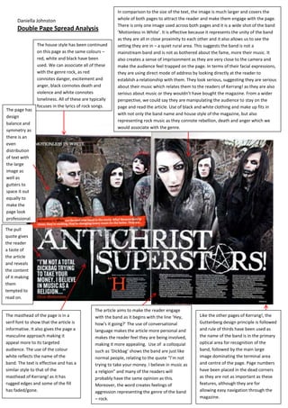 In comparison to the size of the text, the image is much larger and covers the
      Daniella Johnston                                   whole of both pages to attract the reader and make them engage with the page.
                                                          There is only one image used across both pages and it is a wide shot of the band
      Double Page Spread Analysis                         ‘Motionless in White’. It is effective because it represents the unity of the band
                                                          as they are all in close proximity to each other and it also allows us to see the
                The house style has been continued        setting they are in – a quiet rural area. This suggests the band is not a
                on this page as the same colours –        mainstream band and is not as bothered about the fame, more their music. It
                red, white and black have been            also creates a sense of imprisonment as they are very close to the camera and
                used. We can associate all of these       make the audience feel trapped on the page. In terms of their facial expressions,
                with the genre rock, as red               they are using direct mode of address by looking directly at the reader to
                connotes danger, excitement and           establish a relationship with them. They look serious, suggesting they are serious
                anger, black connotes death and           about their music which relates them to the readers of Kerrang! as they are also
                violence and white connotes               serious about music or they wouldn’t have bought the magazine. From a wider
                loneliness. All of these are typically    perspective, we could say they are manipulating the audience to stay on the
                focuses in the lyrics of rock songs.      page and read the article. Use of black and white clothing and make up fits in
The page has
                                                          with not only the band name and house style of the magazine, but also
design
                                                          representing rock music as they connote rebellion, death and anger which we
balance and
                                                          would associate with the genre.
symmetry as
there is an
even
distribution
of text with
the large
image as
well as
gutters to
space it out
equally to
make the
page look
professional.

The pull
quote gives
the reader
a taste of
the article
and reveals
the content
of it making
them
tempted to
read on.

                                               The article aims to make the reader engage
The masthead of the page is in a               with the band as it begins with the line ‘Hey,       Like the other pages of Kerrang!, the
serif font to show that the article is         how’s it going?’ The use of conversational           Guttenberg design principle is followed
informative. It also gives the page a          language makes the article more personal and         and rule of thirds have been used as
masculine approach making it                   makes the reader feel they are being involved,       the name of the band is in the primary
appeal more to its targeted                    making it more appealing. Use of a colloquial        optical area for recognition of the
audience. The use of the colour                such as ‘Dickbag’ shows the band are just like       band, followed by the main large
white reflects the name of the                 normal people, relating to the quote “I’m not        image dominating the terminal area
band. The text is effective and has a          trying to take your money. I believe in music as     and centre of the page. Page numbers
similar style to that of the                   a religion” and many of the readers will             have been placed in the dead corners
masthead of Kerrang! as it has                 probably have the same opinion as this.              as they are not as important as these
rugged edges and some of the fill              Moreover, the word creates feelings of               features, although they are for
has faded/gone.                                aggression representing the genre of the band        allowing easy navigation through the
                                               – rock.                                              magazine.
 