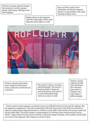 Attracts a younger audience because
this acronym is used by younger                                          Sans serif fonts used to show
people which means ‘Rolling on the                                       informality and that the magazine
floor laughing’                                                          attracts a young audience who enjoy
                                                                         listening to dance music.
                               Bright colours on the magazine
                               look like strobe lights which could
                               represent strobe lights in a club




                                                                                          Attracts a young
   Colours connotate what dance                                                           audience of both
   music stands for. Most dance               This article is about a new drug            male and female
   music is about love which the red          called Roflcopter. The article is           this is because
   connotates.                                based around how drugs are                  dance music is
                                              used in the dance scene and if it           listened to by a
                                              is worth taking these drugs                 wide range of
                                              whilst at a concert or club.                different people.




     Positive points on this magazine are that the colours are bold and stand out to the specific audience that
   the magazine is targeted too. They don’t particularly follow the house style of the front cover but this is
   typical in a dance genre magazine because its similar to a club, dark on the outside until you get inside and
   see the strobe lights. The article attracts a young audience by relating to them using acronyms such as
   ‘ROFL’. Improvements for this article would be to add more images of people, so the audience could relate
   even more to the magazine if the images are similar to them.
 