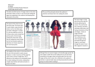 Olivia Lyons
   AS Media
   Foundation Portfolio>Product Research
   Double page spread analysis

The black and white banner of images relate to the article          The use of the pull quote attracts the audience’s
and break it down so that it is not all just text making the        attention and draws them into reading the article
page more appealing to the audience and keeping them
interested in the article.

                                                                                                                                    The main image is a long
                                                                                                                                    shot of the artist, with her
The layout of the article mirrors                                                                                                   directly addressing the
the house style. The house style                                                                                                    camera. This and the fact
                                                                                                                                    she is wearing a red dress,
is quite simple, using consistent
                                                                                                                                    red being a bold colour and
colours such as red, black, grey
and white. Although it is simple,                                                                                                   having connotations of fear
it is still very effective as the use                                                                                               and danger, creates an
of these colours and a simple font                                                                                                  image of female
portray quite a formal image                                                                                                        dominance and power.
                                                                                                                                    This is effective as the
making the article look ‘classy’.
Also by making the article simple                                                                                                   same message is being
and not too fussythe audience’s                                                                                                     portrayed through the
attention isn’t drawn away from                                                                                                     image as is portrayed
                                                                                                                                    through the style of music
the main focal points.
                                                                                                                                    Vibe magazine is based on.



The headline of the article is in the same font as
the rest of the text which is quite unusual.                   Although there are several images on the double page spread, the
However, to make it stand out off the page the                 main image is made clear to the audience by its size and colour.
artists name is wrote in bright blue. This is                  Everything on the page is black and white apart from the main
effective as the audience are immediately drawn                image and the artist’s name; this is effective as the audience’s
to it when looking at the article, making them                 attention is captured right away and they know what the article is
straight away familiar with what and who it is                 going to be about before reading it.
going to be about.
 
