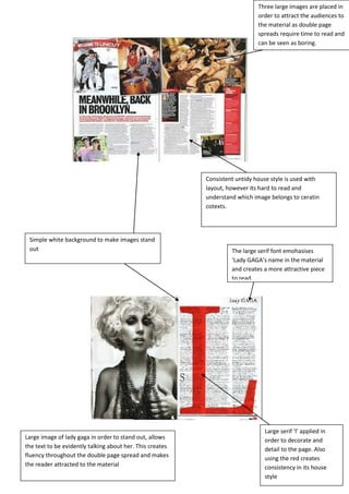 Three large images are placed in
                                                                              order to attract the audiences to
                                                                              the material as double page
                                                                              spreads require time to read and
                                                                              can be seen as boring.




                                                           Consistent untidy house style is used with
                                                           layout, however its hard to read and
                                                           understand which image belongs to ceratin
                                                           cotexts.




 Simple white background to make images stand
 out                                                                The large serif font emohasises
                                                                    ‘Lady GAGA’s name in the material
                                                                    and creates a more attractive piece
                                                                    to read.




                                                                                Large serif ‘l’ applied in
Large image of lady gaga in order to stand out, allows                          order to decorate and
the text to be evidently talking about her. This creates                        detail to the page. Also
fluency throughout the double page spread and makes                             using the red creates
the reader attracted to the material                                            consistency in its house
                                                                                style
 