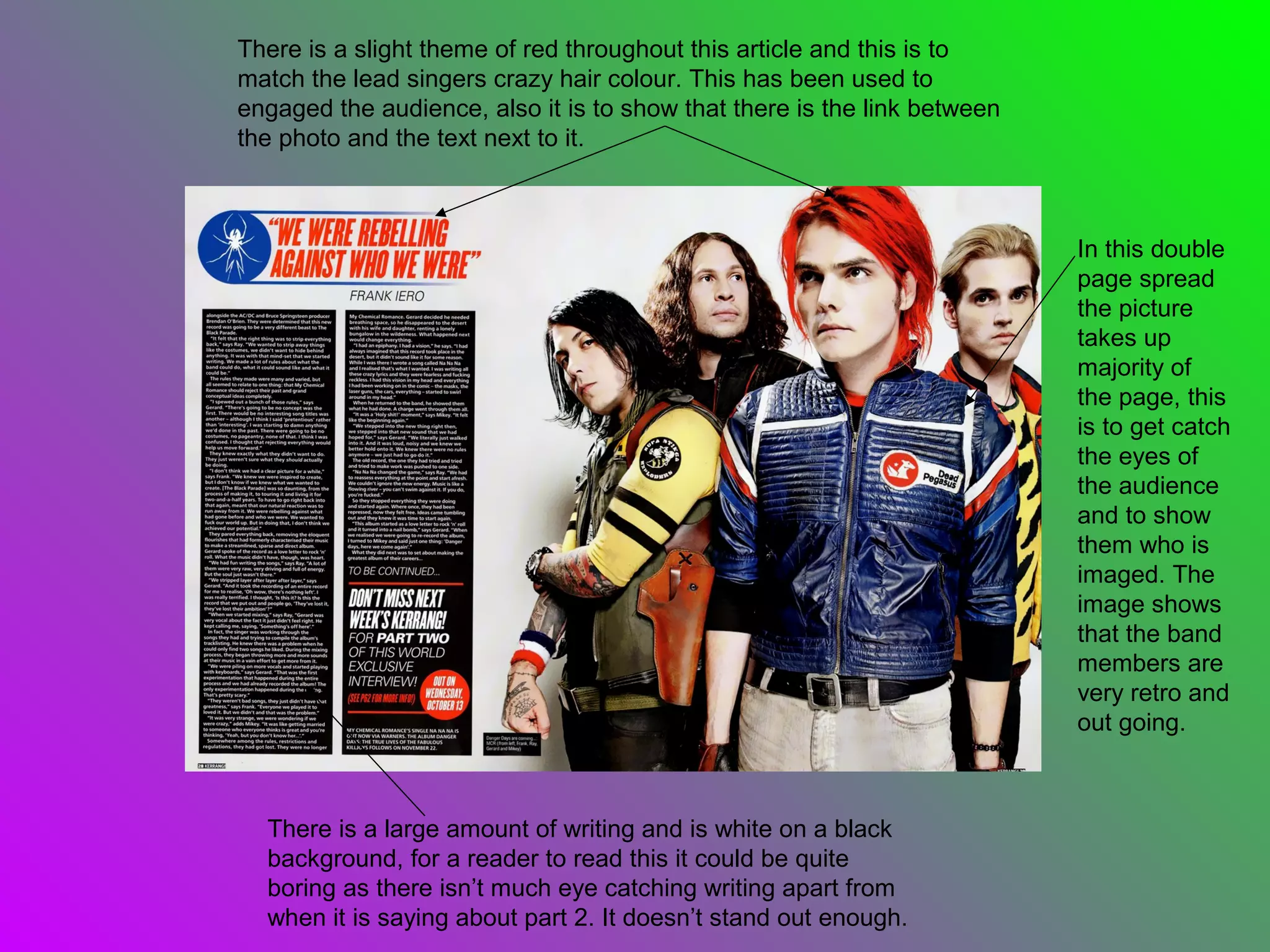 There is a slight theme of red throughout this article and this is to
match the lead singers crazy hair colour. This has been used to
engaged the audience, also it is to show that there is the link between
the photo and the text next to it.



                                                                          In this double
                                                                          page spread
                                                                          the picture
                                                                          takes up
                                                                          majority of
                                                                          the page, this
                                                                          is to get catch
                                                                          the eyes of
                                                                          the audience
                                                                          and to show
                                                                          them who is
                                                                          imaged. The
                                                                          image shows
                                                                          that the band
                                                                          members are
                                                                          very retro and
                                                                          out going.



  There is a large amount of writing and is white on a black
  background, for a reader to read this it could be quite
  boring as there isn’t much eye catching writing apart from
  when it is saying about part 2. It doesn’t stand out enough.
 