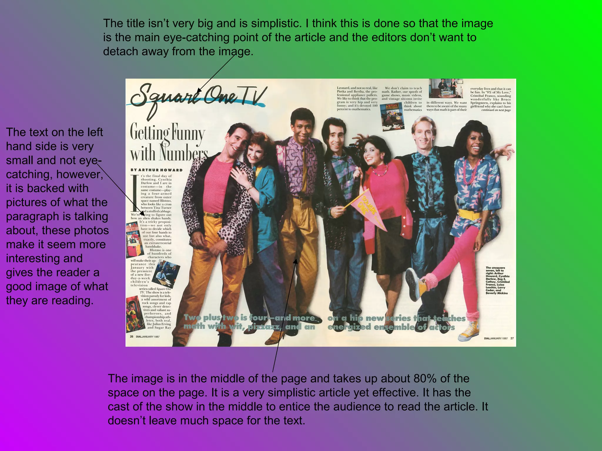 The title isn’t very big and is simplistic. I think this is done so that the image
                  is the main eye-catching point of the article and the editors don’t want to
                  detach away from the image.




The text on the left
hand side is very
small and not eye-
catching, however,
it is backed with
pictures of what the
paragraph is talking
about, these photos
make it seem more
interesting and
gives the reader a
good image of what
they are reading.




                   The image is in the middle of the page and takes up about 80% of the
                   space on the page. It is a very simplistic article yet effective. It has the
                   cast of the show in the middle to entice the audience to read the article. It
                   doesn’t leave much space for the text.
 