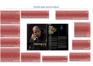 Double page spread analysis

Many Conventions of Double Page Spreads          The Pull quote is kept at the top left hand side of the second                                The colours of this double page spread are conventional to this type of magazine.
have been kept in this DPS from vibe             page of this DPS. It is kept here as this will be the first place the                         Rap/Hip-hop and R “n” B magazines such as Vibe are known to feature more
magazine; like the Header which is placed        reader’s eyes go to after seeing the image on the page opposite                               masculine colours within its articles and double page spreads to reflect and appeal
neatly at the top left hand side of the page.    side. The Pull Quote is also in bright colours to draw the reader’s                           to the target audience. The Black and white colours are known to be masculine,
                                                                                                                                               while yellow is a unisex colour but looks more masculine when placed on the black
This is placed here as it is the least           attention, mainly in yellow with white to point out key words.
                                                                                                                                               background and mixed with the white text.
important piece of information on the page
but is still on the page to provide the reader
with a sense of familiarity and to keep the
magazines brand identity.                                                                                                                                                                       A Smaller related image is also
                                                                                                                                                                                                shown on the article. This is placed
The main image dominates the one                                                                                                                                                                here so the audience will be more
particular side of the DPS which is usually                                                                                                                                                     interested in the article, gives the
shown in most, if not all, DPSs. This main                                                                                                                                                      article more information/visual
image is clearly shown and is linked to the                                                                                                                                                     detail but is always related to the
actual article in the DPS. This convention is                                                                                                                                                   whole article itself. This is also a
again kept carry on the magazines brand                                                                                                                                                         good convention to help to
identity and to prevent confusion to the                                                                                                                                                        continue to keep the readers
reader.                                                                                                                                                                                         familiarity with the magazine.

The Headline clearly shown across the main
image and is relevant to the whole article.                                                                                                                                               Another convention of the small related
The bright yellow colour on the black                                                                                                                                                     image is shown within this double page
banner will catch the reader’s attention,                                                                                                                                                 spread. The use of the small related image
making them want to read more to see                                                                                                                                                      helps to keep the reader interested in the
what the article is actually about.                                                                                                                                                       article and makes it more visually appealing.
                                                                                                                                                                                          It also gives more information about the
The Body copy dominates most of the right                                                                                                                                                 article and the artist himself.
side of the DPS which is a classic convention
of DPSs; to have 1 side dominated by the
main image and the other by the copy. The        There are other key conventions that this                                                                                         The headline of the article will stand out to the
body copy is placed here so the readers can      double page spread also follows such as pull                                                                                      audience. By using a “@” in the text, it makes the
find out about the article. Through the main     quotes, a headline, page numbers and                                                                                              article seem contemporary and edgy. This will help
                                                                                                        The pull quote from this article shows different things about the
image the readers will have an interest in       having a combination of images and text on             artist’s way of life and his beliefs. It shows that he is religious and    to relate to today’s audience better. The same
the article therefore th4e body copy is there                                                           that being poor isn’t necessarily a bad thing. The audience can relate     could be said about the artist that he too is
                                                 the page to make the page more visually
                                                                                                        to him if they too are religious and have similar beliefs.                 contemporary and edgy.
to “satisfy” the reader’s needs.                 appealing for the audience.
 