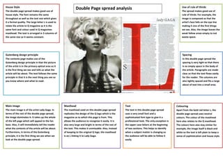 House Style                                                                                                                                               Use of rule of thirds
The double page spread makes good use of
                                                                Double Page spread analysis                                                               The spread makes good use of
house style. The font remains the same                                                                                                                    rule of thirds. For example, the
throughout as well as the text size which gives                                                                                                           image is composed so that the
it a formal quality. The large letter L is used to                                                                                                        artist’s face falls on the eye line
relate the article to Q magazine as it is the                                                                                                             making it one of the first things
same font and colour used in Q magazines                                                                                                                  we see. Also, the image leaves the
masthead. The text is arranged in 3 columns of                                                                                                            weak fallow areas empty to not
the same size so it seems constant.                                                                                                                       waste space.




Gutenberg design principle                                                                                                                                Spacing
The contents page makes use of the                                                                                                                        In this double page spread the
Gutenberg design principle in that the picture                                                                                                            spacing is very tight so that there
of the artist is in the primary optical area so it                                                                                                        is no empty space in the body of
is the first thing we see and tells us what the                                                                                                           the article. Paragraphs are made
article will be about. The text follows the same                                                                                                          clear so that the text flows easily
principle in that it is the next thing you see so                                                                                                         for the reader. The columns are
you know where and what to read.                                                                                                                          also tightly spaced and fits a large
                                                                                                                                                          about of text into a small area.




Main image                                           Masthead                                             Text                                       Colouring
The main image is of the artist Lady Gaga. In        The masthead used on this double page spread         The text in this double page spread        Apart from the bold red letter L, the
terms of the rest of the double page spread,         replicates the design of the Q logo which is the     uses a very small font and a               double page spread uses neutral
the image dominates it. It takes up the whole        magazine as to which this page is from. This         sophisticated font type to give it a       colours. The colour of the masthead
of the left page which will appeal to the fan        allows the audience to recognise it easily. It is    professional look. The only exception is   here also relates to the Q masthead.
base. Also, it will immediately tell the reader      also very large and bright in terms of the rest of   the upper case letters at the beginning    The colours here also stay similar for
what the contents of the article will be about.      the text. This makes it unmissable. Also, instead    of two sections. This helps to identify    example, the image itself is black and
Furthermore, in terms of the Gutenberg               of keeping to the original Q logo, the masthead      when a subject matter is changing so       white so the text is left plain to keep a
principle, it is the first thing we see when we      is an L linking it to Lady Gaga.                     the audience will be able to follow it     sense of sophistication and house style.
look at the double page spread.                                                                           easily
 