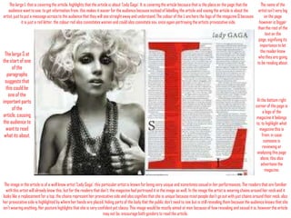 The large L that is covering the article, highlights that the article is about ‘Lady Gaga’. It is covering the article because that is the place on the page that the
audience want to see, to get information from, this makes it easier for the audience because instead of labelling the article and saying the article is about the
artist, just to put a message across to the audience that they will see straight away and understand. The colour of the L anchors the logo of the magazine Q because
it is just a red letter, the colour red also connotates women and could also connotate sex, once again portraying the artists provocative side.

The large S at
the start of one
of the
paragraphs
suggests that
this could be
one of the
important parts
of the
article, causing
the audience to
want to read
what its about.

The name of the
artist isn’t very big
on the page
however is bigger
than the rest of the
text on the
page, signifying its
importance to let
the reader know
who they are going
to be reading about.

At the bottom right
corner of the page is
a logo of the
magazine it belongs
to, to highlight what
magazine this is
from, in case
someone is
reviewing or
analysing this page
alone, this also
advertises the
magazine.

The image in the article is of a well know artist ‘Lady Gaga’, this particular artist is known for being very unique and sometimes sexual in her performances. The readers that are familiar
with this artist will already know this, but for the readers that don’t, the magazine had portrayed it in the image as well. In the image the artist is wearing chains around her neck and it
looks like a replacement for a top, the chains represent her provocative side and also signifies that she is unique because most people don’t go out with just chains around their neck, also
her provocative side is highlighted by where her hands are placed, hiding parts of the body that the public don’t need to see but is still revealing them because the audience knows that she
isn’t wearing anything. Her posture highlights that she is very confident yet classy. This image would be mostly aimed at men because of how revealing and sexual it is, however the article
may not be, encourage both genders to read the article.

 