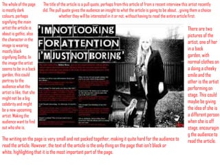 The whole of the page
is mostly dark
colours, perhaps
signifying the main
artist the article is
about is gothic, also
the character in the
image is wearing
mostly black
signifying Goths. In
the image the artist
seems to be in a back
garden, this could
portray to the
audience what the
artist is like, that she
might not be a big
celebrity and might
be a new upcoming
artist. Making the
audience want to find
out who she is.

The title of the article is a pull quote, perhaps from this article of from a recent interview this artist recently
did. The pull quote gives the audience an insight to what the article is going to be about, , giving them a choice
whether they will be interested in it or not, without having to read the entire article first.

The writing on the page is very small and not packed together, making it quite hard for the audience to
read the article. However, the text of the article is the only thing on the page that isn’t black or
white, highlighting that it is the most important part of the page.

There are two
pictures of the
artist, one of her
in a back
garden, with
normal clothes on
a doing a cheeky
smile and the
other is the artist
performing on
stage. This could
maybe be giving
the idea of she is
a different person
when she is off
stage, encouragin
g the audience to
read the article.

 