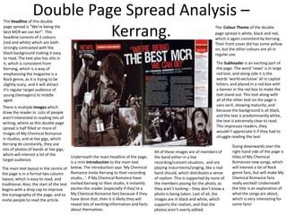Double Page Spread Analysis –
Kerrang.

The Headline of this double
page spread is “We’re being the
best MCR we can be!”. This
headline consists of 2 colours
(red and white) which are both
strongly contrasted with the
black background making it easy
to read. The text also has slits in
it, which is consistent from
Kerrang, which is a way of
emphasising the magazine is a
Rock genre, as it is trying to be
slightly scary, and it will attract
it’s regular target audience of
young (teenagers) to middle
aged.

There is multiple Images which
draw the reader in. Lots of people
aren’t interested in reading lots of
writing, where as this double page
spread is half filled or more of
images of My Chemical Romance
in studios, and at live gigs, which
Kerrang do constantly, they use
lots of photos of bands at live gigs,
which will interest a lot of the
target audience.

Underneath the main headline of the page,
is a mini Introduction to the main text
The main text layout in the centre of below. The introduction says ‘My Chemical
Romance invite Kerrang to their recording
the page is in a formal two column
studio…’. If My Chemical Romance have
layout, which is easy to read, and
traditional. Also, the start of the text invited Kerrang to their studio, it instantly
excites the reader (especially if they’re a
begins with a drop cap to improve
the iconography of the page, and to My Chemical Romance fan) because if they
have done that, then it is likely they will
invite people to read the article.
reveal lots of exciting information and facts
about themselves.

The Colour Theme of the double
page spread is white, black and red,
which is again consistent by Kerrang.
Their front cover did has some yellow
on, but the other colours are all in
regular use.
The Subheader is an exciting part of
the page. The word ‘news’ is in large
red text, and along side it is the
words ‘world exclusive’ all in capital
letters, and placed in a red box with
a banner in the red box to make the
text stand out. This text along with
all of the other text on the page is
sans serif, showing maturity, and
because the background is all black,
and the text is predominantly white,
the text is extremely clear to read.
This impresses readers, they
wouldn’t appreciate it if they had to
struggle reading the text.

All of these images are of members of
the band either in a live
recording/concert situation, and are
playing insturments/singing, like a real
band should, which distributes a sense
of realism. This is supported by none of
the members posing for the photo, as
they aren’t looking – they don’t know a
photo is being taken. Last of all, the
images are in black and white, which
supports the realism, and that the
photos aren’t overly edited.

Going downwards over the
right hand side of the page is
titles of My Chemical
Romances new songs, which
will interest a lot of Rock
genre fans, but will make My
Chemical Romance fans
really excited! Underneath
the title is an explanation of
what the songs are about,
which is very interesting for
some fans!

 