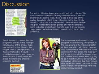 Discussion
The text on this double page spread is split into columns. This
is a common convention for magazine articles as it makes it
clearer and easier to read. There’s also a drop cap at the
start of the article which draws attention to the text. Finally
there is a pull quote from the article in the middle of the text.
This gives the reader a quick glance of what the article is
going to be like and attracts them to read it. In our double
page spread we will use these conventions to attract the
audience.

The dates and channels that the
program is aired is in the top right
hand corner of the article. This is
placed next to the title and the
image. This is a clear place to put
this information but it could
possibly be easier to see closer to
the main text. Therefore we will
place the date and channel
nearer to the text.

The images are well related to the
program it is advertising. The person in
the foreground is the main character
of the show which will attract people
who have already watched it or have
an interest in that actor. The ‘bad guy’
in the background of the image gives
the audience an idea of what is going
to be in the show. In our double page
spread we will ensure that the image is
directly related to our documentary in
order to show the audience what the
documentary is about.

 