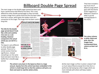 Billboard Double Page Spread
The main image on the double pages spread has been used
from a performance that Rihanna has done. This is also
different to other double spread pages as they normally
include a image from a photo shoot but this has been taken
from her in action, which gives the readers more of a
connection to the singer. The image that has been used is a
long shot.

The title for the double
page spread doesn’t look
like a title and could be
miss seen as a sub
heading. However
compared to the actual
article you can tell it’s a
title.
The layout is very different
to other double page
spreads. There isn't a
certain section that has
significance , instead
everything is on the same
level and seem more like a
leaflet than a double page
spread.
The article is very basic in the layout as there is a large
amount. Quotes form the article have been embedded in the
article in a bold large font so that the audience will pick u on
them and want to read the whole article.

They have included a
top music list of
Rihanna songs which
goes with the theme
of the magazine as
Billboard is based on
what is up and
coming/popular in
the charts.

The colour scheme
is white, black and
pink. Even the
images have
incorporated these
colours so that it all
fit in.

AS the main image is of her in action is doesn’t tell
us much about Rihanna except form that she is a
performer, By having two other images which are
more intimate with others will keep readers
interested.

 