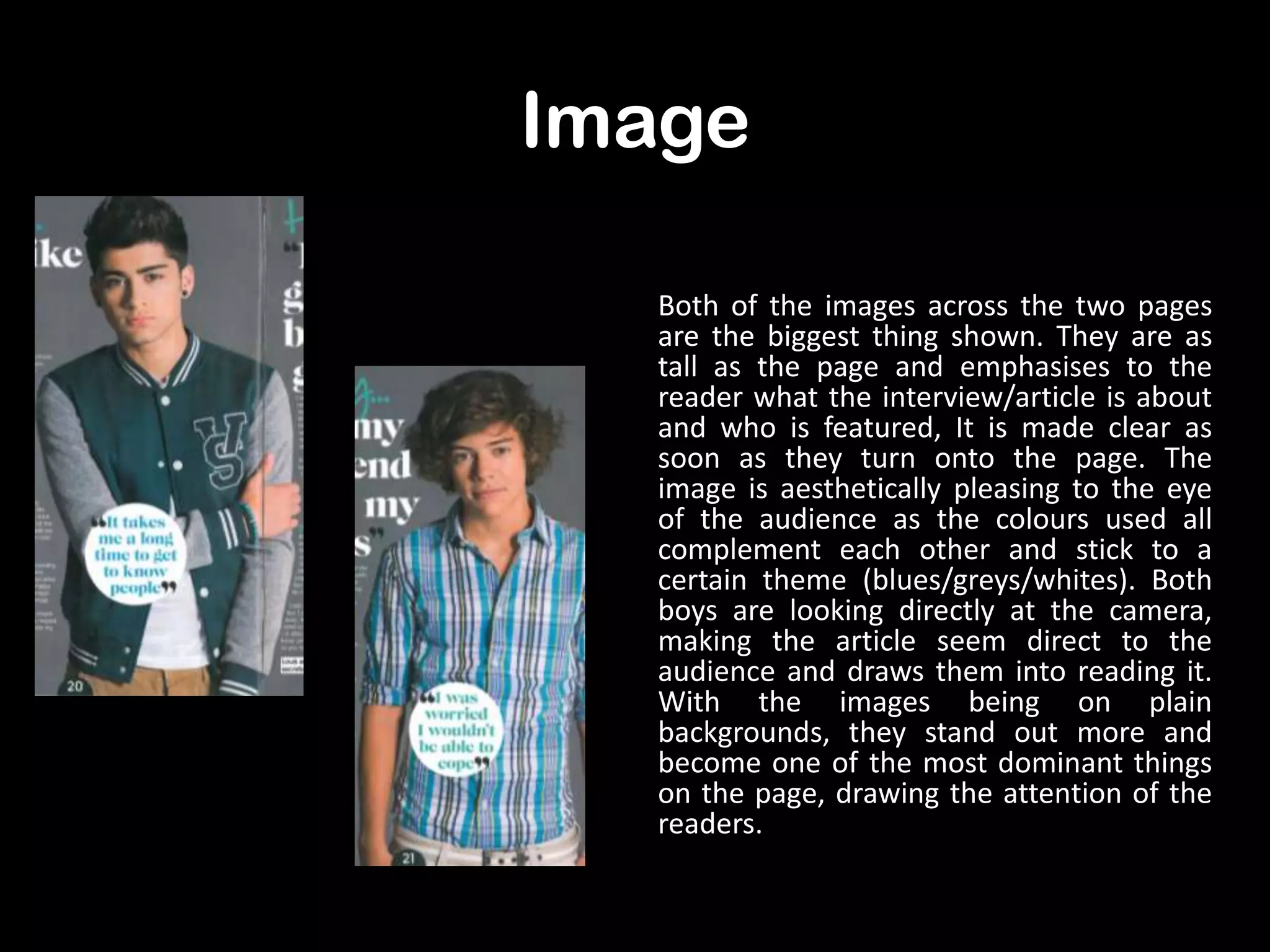 Image
Both of the images across the two pages
are the biggest thing shown. They are as
tall as the page and emphasises to the
reader what the interview/article is about
and who is featured, It is made clear as
soon as they turn onto the page. The
image is aesthetically pleasing to the eye
of the audience as the colours used all
complement each other and stick to a
certain theme (blues/greys/whites). Both
boys are looking directly at the camera,
making the article seem direct to the
audience and draws them into reading it.
With the images being on plain
backgrounds, they stand out more and
become one of the most dominant things
on the page, drawing the attention of the
readers.

 