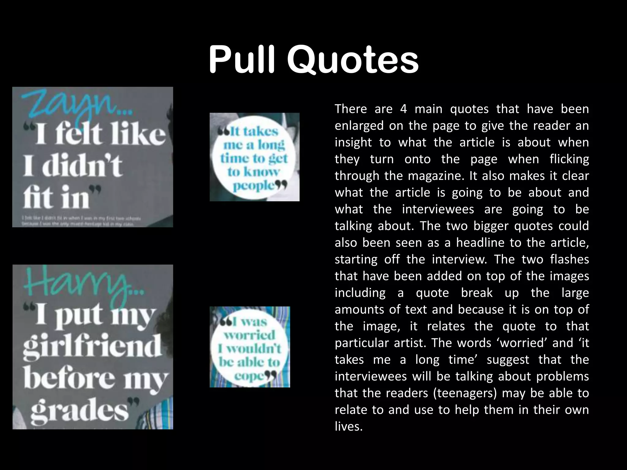 Pull Quotes
There are 4 main quotes that have been
enlarged on the page to give the reader an
insight to what the article is about when
they turn onto the page when flicking
through the magazine. It also makes it clear
what the article is going to be about and
what the interviewees are going to be
talking about. The two bigger quotes could
also been seen as a headline to the article,
starting off the interview. The two flashes
that have been added on top of the images
including a quote break up the large
amounts of text and because it is on top of
the image, it relates the quote to that
particular artist. The words ‘worried’ and ‘it
takes me a long time’ suggest that the
interviewees will be talking about problems
that the readers (teenagers) may be able to
relate to and use to help them in their own
lives.

 
