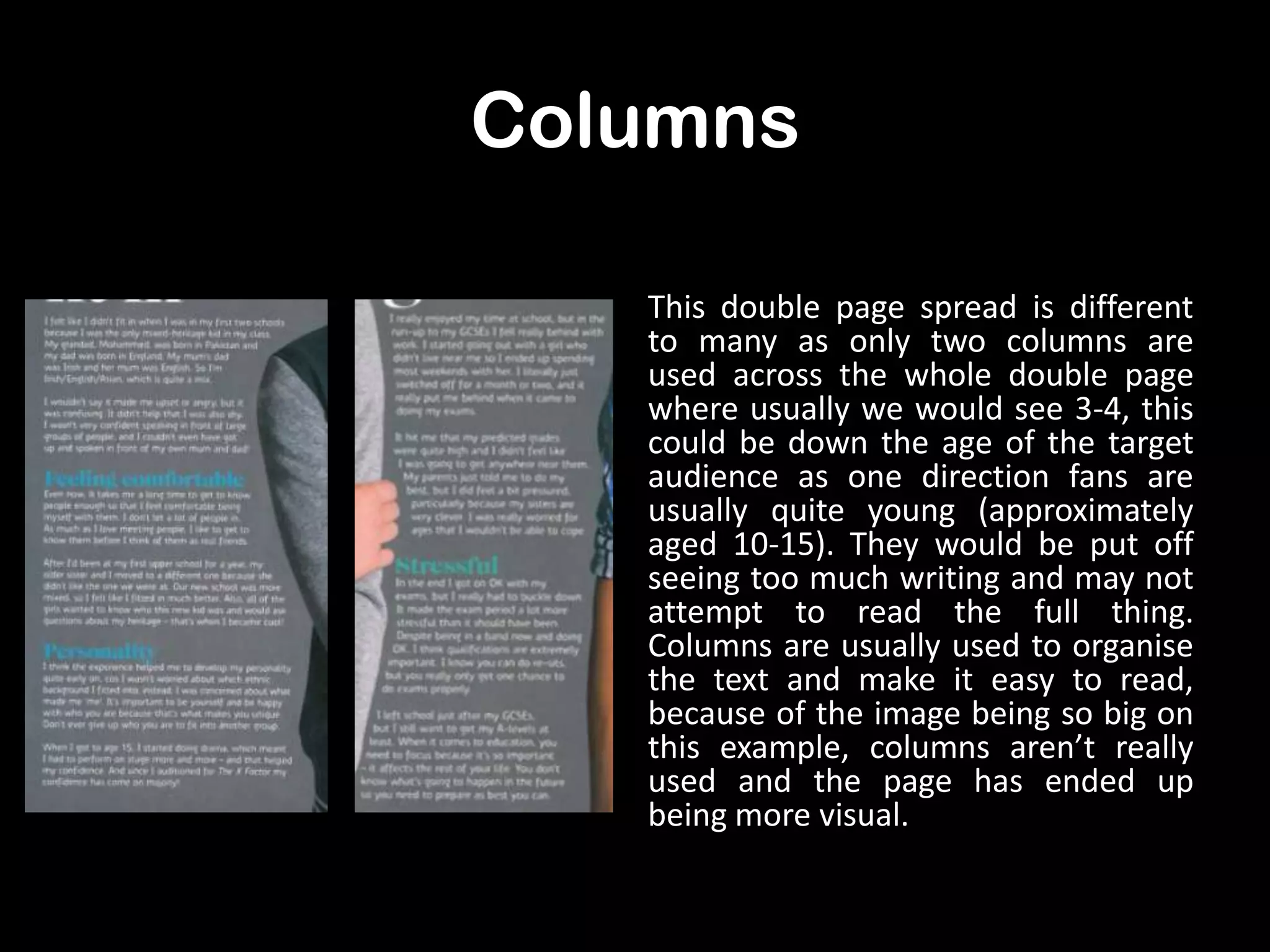 Columns
This double page spread is different
to many as only two columns are
used across the whole double page
where usually we would see 3-4, this
could be down the age of the target
audience as one direction fans are
usually quite young (approximately
aged 10-15). They would be put off
seeing too much writing and may not
attempt to read the full thing.
Columns are usually used to organise
the text and make it easy to read,
because of the image being so big on
this example, columns aren’t really
used and the page has ended up
being more visual.

 
