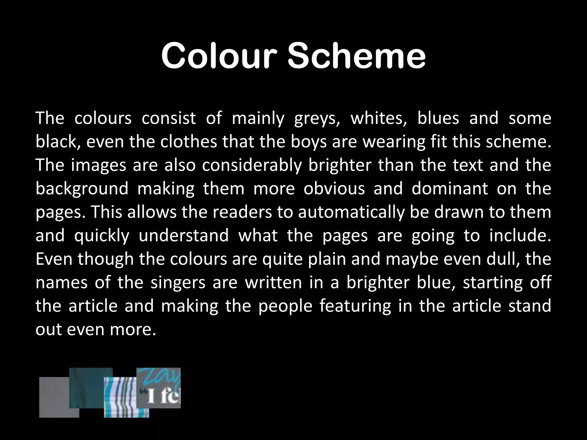 Colour Scheme
The colours consist of mainly greys, whites, blues and some
black, even the clothes that the boys are wearing fit this scheme.
The images are also considerably brighter than the text and the
background making them more obvious and dominant on the
pages. This allows the readers to automatically be drawn to them
and quickly understand what the pages are going to include.
Even though the colours are quite plain and maybe even dull, the
names of the singers are written in a brighter blue, starting off
the article and making the people featuring in the article stand
out even more.

 