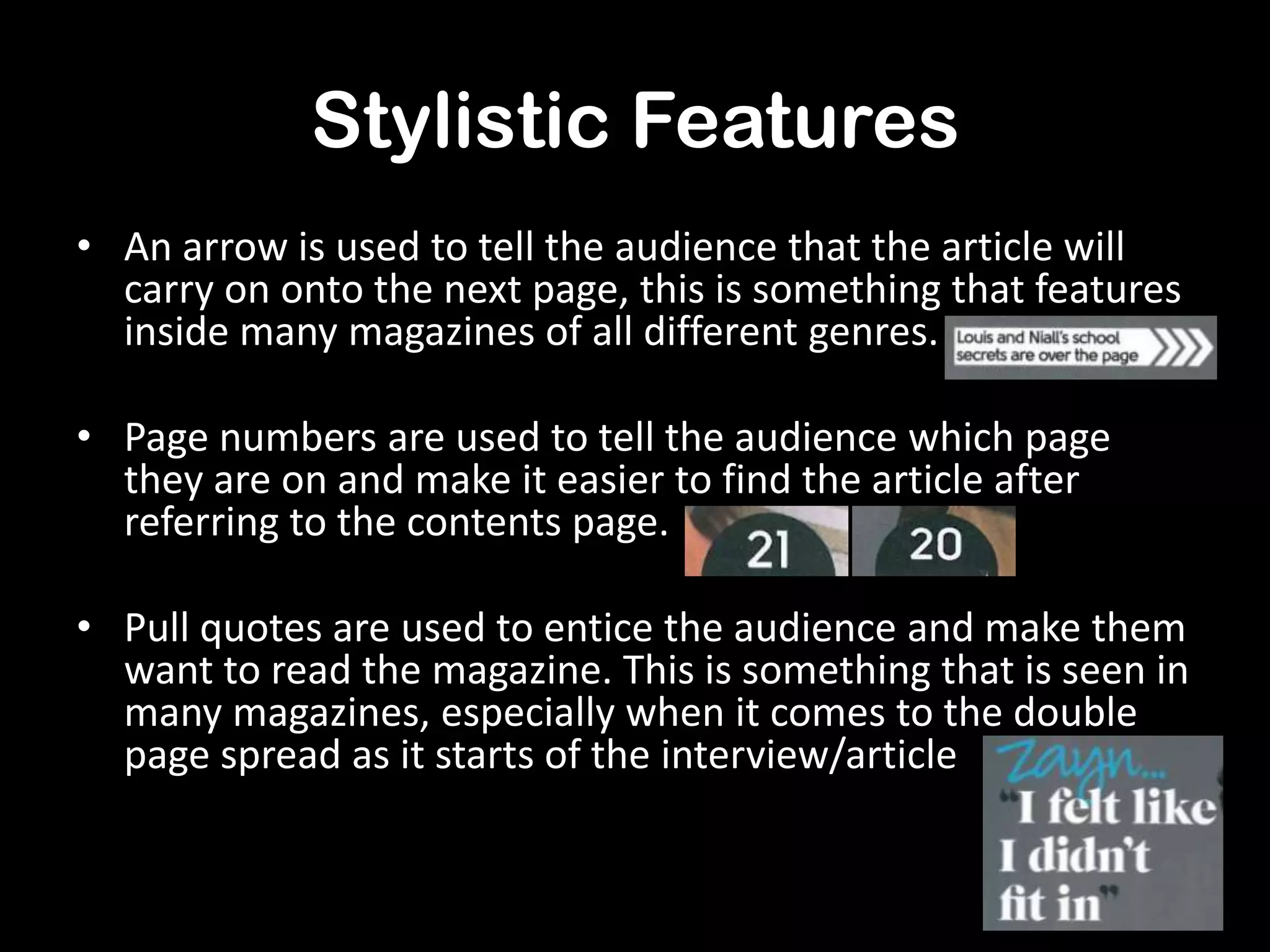 Stylistic Features
• An arrow is used to tell the audience that the article will
carry on onto the next page, this is something that features
inside many magazines of all different genres.
• Page numbers are used to tell the audience which page
they are on and make it easier to find the article after
referring to the contents page.
• Pull quotes are used to entice the audience and make them
want to read the magazine. This is something that is seen in
many magazines, especially when it comes to the double
page spread as it starts of the interview/article

 